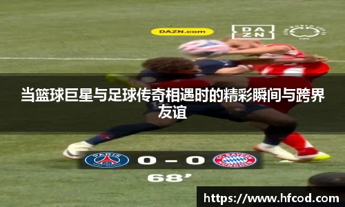 当篮球巨星与足球传奇相遇时的精彩瞬间与跨界友谊